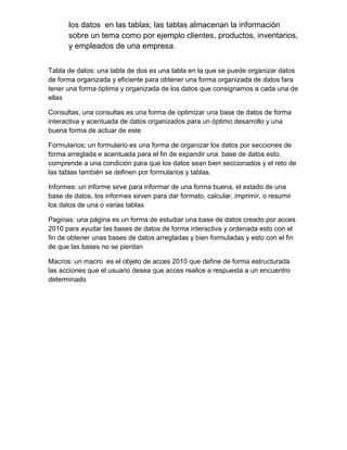 los datos en las tablas; las tablas almacenan la información
sobre un tema como por ejemplo clientes, productos, inventarios,
y empleados de una empresa.
Tabla de datos: una tabla de dos es una tabla en la que se puede organizar datos
de forma organizada y eficiente para obtener una forma organizada de datos fara
tener una forma óptima y organizada de los datos que consignamos a cada una de
ellas
Consultas; una consultas es una forma de optimizar una base de datos de forma
interactiva y acentuada de datos organizados para un óptimo desarrollo y una
buena forma de actuar de este
Formularios; un formulario es una forma de organizar los datos por secciones de
forma arreglada e acentuada para el fin de expandir una base de datos esto,
comprende a una condición para que los datos sean bien seccionados y el reto de
las tablas también se definen por formularios y tablas.
Informes: un informe sirve para informar de una forma buena, el estado de una
base de datos, los informes sirven para dar formato, calcular, imprimir, o resumir
los datos de una o varias tablas
Paginas: una página es un forma de estudiar una base de datos creado por acces
2010 para ayudar las bases de datos de forma interactiva y ordenada esto con el
fin de obtener unas bases de datos arregladas y bien formuladas y esto con el fin
de que las bases no se pierdan
Macros: un macro es el objeto de acces 2010 que define de forma estructurada
las acciones que el usuario desea que acces realice a respuesta a un encuentro
determinado
 