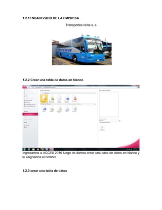 1.2.1ENCABEZADO DE LA EMPRESA
Transportes reina s. a
1.2.2 Crear una tabla de datos en blanco
Ingresamos a ACCES 2010 luego de damos crear una base de datos en blanco y
le asignamos el nombre
1.2.3 crear una tabla de datos
 