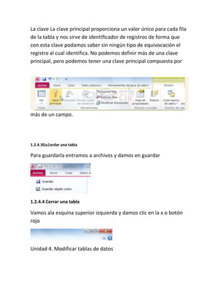 La clave La clave principal proporciona un valor único para cada fila
de la tabla y nos sirve de identificador de registros de forma que
con esta clave podamos saber sin ningún tipo de equivocación el
registro al cual identifica. No podemos definir más de una clave
principal, pero podemos tener una clave principal compuesta por
más de un campo.
1.2.4.3Gu1ardar una tabla
Para guardarla entramos a archivos y damos en guardar
1.2.4.4 Cerrar una tabla
Vamos ala esquina superior izquierda y damos clic en la x o botón
rojo
Unidad 4. Modificar tablas de datos
 