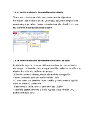 1.2.4.5 Modificar el diseño de una tabla en Vista Diseño
Si una vez creada una tabla, queremos cambiar algo de su
definición (por ejemplo, añadir una nueva columna, ampliar una
columna que ya existe, borrar una columna, etc.) tendremos que
realizar una modificación en su diseño:
1.2.4.6 Modificar el diseño de una tabla en Vista Hoja de Datos
La Vista de Hoja de datos se utiliza normalmente para editar los
datos que contiene la tabla, aunque también podemos modificar su
diseño. Para abrir la tabla en esta vista:
Si la tabla no está abierta, desde el Panel de Navegación:
- Hacer doble clic sobre el nombre de la tabla.
- O bien hacer clic derecho sobre la tabla y seleccionar la opción
Abrir en el menú contextual.
Si tenemos la tabla abierta, pero en Vista Diseño:
- Desde la pestaña Diseño o Inicio > grupo Vista > botón Ver,
cambiaremos la vista
 