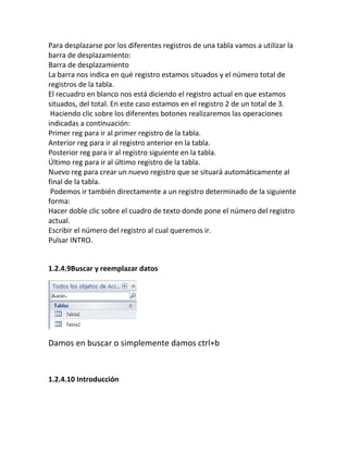 Para desplazarse por los diferentes registros de una tabla vamos a utilizar la
barra de desplazamiento:
Barra de desplazamiento
La barra nos indica en qué registro estamos situados y el número total de
registros de la tabla.
El recuadro en blanco nos está diciendo el registro actual en que estamos
situados, del total. En este caso estamos en el registro 2 de un total de 3.
Haciendo clic sobre los diferentes botones realizaremos las operaciones
indicadas a continuación:
Primer reg para ir al primer registro de la tabla.
Anterior reg para ir al registro anterior en la tabla.
Posterior reg para ir al registro siguiente en la tabla.
Último reg para ir al último registro de la tabla.
Nuevo reg para crear un nuevo registro que se situará automáticamente al
final de la tabla.
Podemos ir también directamente a un registro determinado de la siguiente
forma:
Hacer doble clic sobre el cuadro de texto donde pone el número del registro
actual.
Escribir el número del registro al cual queremos ir.
Pulsar INTRO.
1.2.4.9Buscar y reemplazar datos
Damos en buscar o simplemente damos ctrl+b
1.2.4.10 Introducción
 