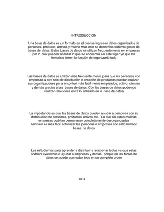 INTRODUCCION
Una base de datos es un formato en el cual se ingresan datos organizados de
personas, producto, activos y mucho más esto se denomina sistema gestor de
bases de datos. Estas bases de datos se utilizan frecuentemente en empresas
por lo cual pueden analizar lo que se encuentra en este lugar ya que los
formatos tienen la función de organizarlo todo
Las bases de datos se utilizan más frecuente mente para que las personas con
empresas u otro sitio de distribución o creación de productos puedan realizar
sus organizaciones para encontrar más fácil mente empleados, activo, clientes
y demás gracias a las bases de datos. Con las bases de datos podemos
realizar relaciones entre lo utilizado en la base de datos
La importancia es que las bases de datos pueden ayudar a personas con su
distribución de personas, productos activos etc. Ya que sin estas muchas
empresas podrían permanecer completamente desorganizadas
También es más fácil actualizar las personas o empresas con esto llamado
bases de datos
Las estudiamos para aprender a distribuir y relacionar tablas ya que estas
podrían ayudarnos o ayudar a empresas y demás, porque en las tablas de
datos se puede acomodar todo en un completo orden
2014
 