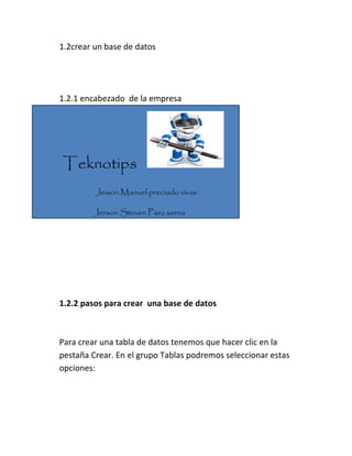 1.2crear un base de datos
1.2.1 encabezado de la empresa
Teknotips
Jeison Manuel preciado vivas
Jerson Steven Páez serna
1.2.2 pasos para crear una base de datos
Para crear una tabla de datos tenemos que hacer clic en la
pestaña Crear. En el grupo Tablas podremos seleccionar estas
opciones:
 