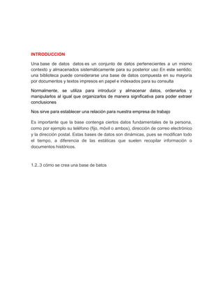 INTRODUCCION 
Una base de datos datos es un conjunto de datos pertenecientes a un mismo 
contexto y almacenados sistemáticamente para su posterior uso En este sentido; 
una biblioteca puede considerarse una base de datos compuesta en su mayoría 
por documentos y textos impresos en papel e indexados para su consulta 
Normalmente, se utiliza para introducir y almacenar datos, ordenarlos y 
manipularlos al igual que organizarlos de manera significativa para poder extraer 
conclusiones 
Nos sirve para establecer una relación para nuestra empresa de trabajo 
Es importante que la base contenga ciertos datos fundamentales de la persona, 
como por ejemplo su teléfono (fijo, móvil o ambos), dirección de correo electrónico 
y la dirección postal. Estas bases de datos son dinámicas, pues se modifican todo 
el tiempo, a diferencia de las estáticas que suelen recopilar información o 
documentos históricos. 
1.2..3 cómo se crea una base de batos 
 