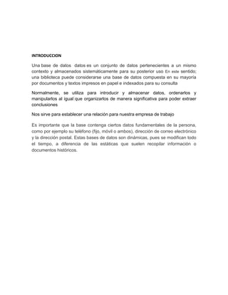 INTRODUCCION 
Una base de datos datos es un conjunto de datos pertenecientes a un mismo 
contexto y almacenados sistemáticamente para su posterior uso En este sentido; 
una biblioteca puede considerarse una base de datos compuesta en su mayoría 
por documentos y textos impresos en papel e indexados para su consulta 
Normalmente, se utiliza para introducir y almacenar datos, ordenarlos y 
manipularlos al igual que organizarlos de manera significativa para poder extraer 
conclusiones 
Nos sirve para establecer una relación para nuestra empresa de trabajo 
Es importante que la base contenga ciertos datos fundamentales de la persona, 
como por ejemplo su teléfono (fijo, móvil o ambos), dirección de correo electrónico 
y la dirección postal. Estas bases de datos son dinámicas, pues se modifican todo 
el tiempo, a diferencia de las estáticas que suelen recopilar información o 
documentos históricos. 
 