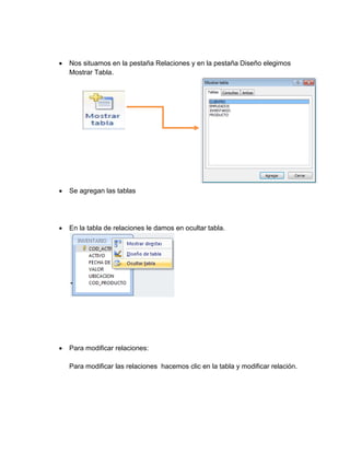  Nos situamos en la pestaña Relaciones y en la pestaña Diseño elegimos 
Mostrar Tabla. 
 Se agregan las tablas 
 Para eliminar relaciones: 
 En la tabla de relaciones le damos en ocultar tabla. 
 Para modificar relaciones: 
Para modificar las relaciones hacemos clic en la tabla y modificar relación. 
 