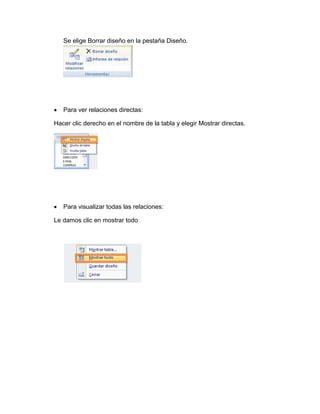Se elige Borrar diseño en la pestaña Diseño. 
 Para ver relaciones directas: 
Hacer clic derecho en el nombre de la tabla y elegir Mostrar directas. 
 Para visualizar todas las relaciones: 
Le damos clic en mostrar todo 
 