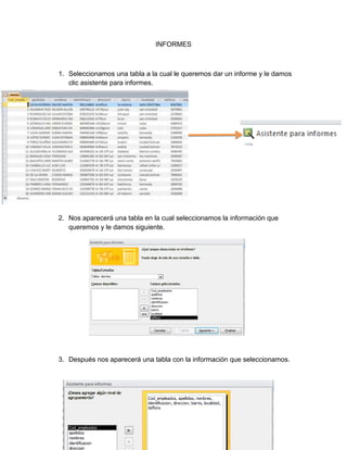 INFORMES 
1. Seleccionamos una tabla a la cual le queremos dar un informe y le damos 
clic asistente para informes. 
2. Nos aparecerá una tabla en la cual seleccionamos la información que 
queremos y le damos siguiente. 
3. Después nos aparecerá una tabla con la información que seleccionamos. 
 