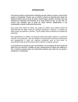 INTRODUCCION 
Una base de datos correctamente diseñada permite obtener acceso a información 
exacta y actualizada. Puesto que un diseño correcto es esencial para lograr los 
objetivos fijados para la base de datos, parece lógico emplear el tiempo que sea 
necesario en aprender los principios de un buen diseño ya que, en ese caso, es 
mucho más probable que la base de datos termine adaptándose a sus 
necesidades y pueda modificarse fácilmente. 
Sirve para crear bases de datos, las cuales se utilizan para realizar tareas de 
administración de datos como por ejemplo almacenar, recuperar, y analizar los 
datos acerca de pedidos y clientes. Y para realizar datos extensos de cantidad de 
productos. 
Nos capacitamos en realizar una base de datos para poder realizar un control de 
cuentas o de productos que nos facilitan el conocimiento total de la información 
que agreguemos y cada vez sigamos ampliando para al final tener un 
conocimiento total de la información que le damos a nuestros campos . 
La importancia de Access es que nos beneficia y en el aspecto de tener bases de 
datos que nos informan y facilitan el buen mejoramiento de datos que vallamos a 
dar a nuestros campos para una información extensa que cada ves se puede ir 
ampliando y modificando. 
 