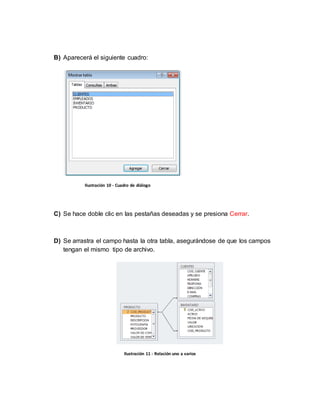 B) Aparecerá el siguiente cuadro: 
Ilustración 10 - Cuadro de diálogo 
C) Se hace doble clic en las pestañas deseadas y se presiona Cerrar. 
D) Se arrastra el campo hasta la otra tabla, asegurándose de que los campos 
tengan el mismo tipo de archivo. 
Ilustración 11 - Relación uno a varios 
 