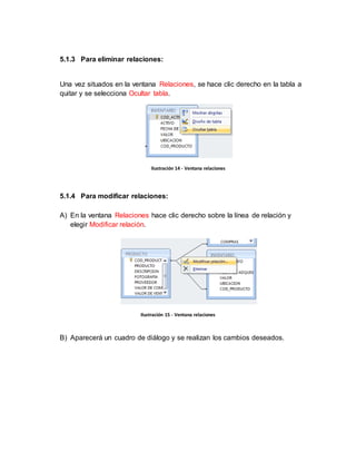 5.1.3 Para eliminar relaciones: 
Una vez situados en la ventana Relaciones, se hace clic derecho en la tabla a 
quitar y se selecciona Ocultar tabla. 
Ilustración 14 - Ventana relaciones 
5.1.4 Para modificar relaciones: 
A) En la ventana Relaciones hace clic derecho sobre la línea de relación y 
elegir Modificar relación. 
Ilustración 15 - Ventana relaciones 
B) Aparecerá un cuadro de diálogo y se realizan los cambios deseados. 
 