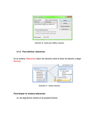 Ilustración 16 - Cuadro para modificar relaciones 
5.1.5 Para eliminar relaciones: 
En la ventana Relaciones hacer clic derecho sobre la línea de relación y elegir 
Eliminar. 
Ilustración 17 - Ventana relaciones 
Para limpiar la ventana relaciones: 
A) Se elige Borrar diseño en la pestaña Diseño 
 