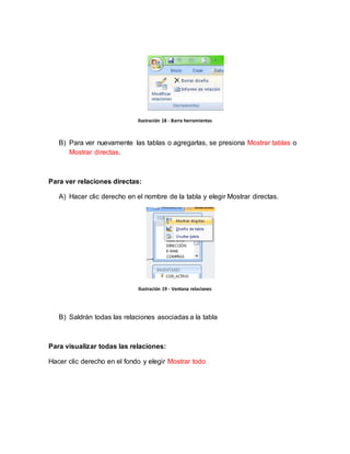Ilustración 18 - Barra herramientas 
B) Para ver nuevamente las tablas o agregarlas, se presiona Mostrar tablas o 
Mostrar directas. 
Para ver relaciones directas: 
A) Hacer clic derecho en el nombre de la tabla y elegir Mostrar directas. 
Ilustración 19 - Ventana relaciones 
B) Saldrán todas las relaciones asociadas a la tabla 
Para visualizar todas las relaciones: 
Hacer clic derecho en el fondo y elegir Mostrar todo 
 