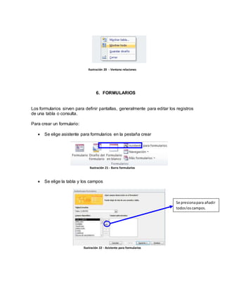 Ilustración 20 - Ventana relaciones 
6. FORMULARIOS 
Los formularios sirven para definir pantallas, generalmente para editar los registros 
de una tabla o consulta. 
Para crear un formulario: 
 Se elige asistente para formularios en la pestaña crear 
Ilustración 21 - Barra formularios 
 Se elige la tabla y los campos 
Ilustración 22 - Asistente para formularios 
Se presiona para añadir 
todos los campos. 
 
