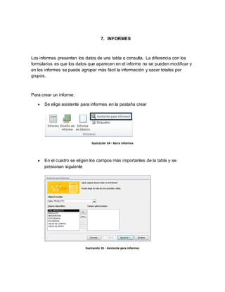 7. INFORMES 
Los informes presentan los datos de una tabla o consulta. La diferencia con los 
formularios es que los datos que aparecen en el informe no se pueden modificar y 
en los informes se puede agrupar más fácil la información y sacar totales por 
grupos. 
Para crear un informe: 
 Se elige asistente para informes en la pestaña crear 
Ilustración 34 - Barra informes 
 En el cuadro se eligen los campos más importantes de la tabla y se 
presionan siguiente 
Ilustración 35 - Asistente para informes 
 