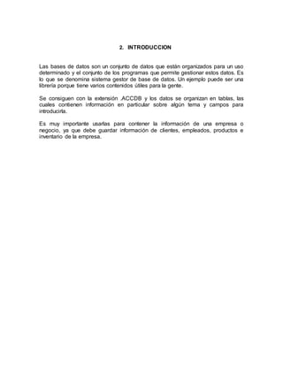 2. INTRODUCCION 
Las bases de datos son un conjunto de datos que están organizados para un uso 
determinado y el conjunto de los programas que permite gestionar estos datos. Es 
lo que se denomina sistema gestor de base de datos. Un ejemplo puede ser una 
librería porque tiene varios contenidos útiles para la gente. 
Se consiguen con la extensión .ACCDB y los datos se organizan en tablas, las 
cuales contienen información en particular sobre algún tema y campos para 
introducirla. 
Es muy importante usarlas para contener la información de una empresa o 
negocio, ya que debe guardar información de clientes, empleados, productos e 
inventario de la empresa. 
 