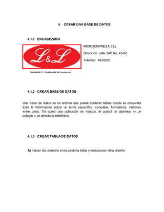 4. CREAR UNA BASE DE DATOS 
4.1.1 ENCABEZADO 
MICROEMPRESA L&L 
Dirección: calle 54C No. 45-02 
Teléfono: 4638203 
Ilustración 2 - Encabezado de la empresa 
4.1.2 CREAR BASE DE DATOS 
Una base de datos es un archivo que puede contener tablas donde se encuentra 
toda la información sobre un tema específico, consultas, formularios, informes 
entre otros. Tal como una colección de música, el control de alumnos en un 
colegio o un directorio telefónico 
4.1.3 CREAR TABLA DE DATOS 
A) Hacer clic derecho en la pestaña tabla y seleccionar vista diseño 
 