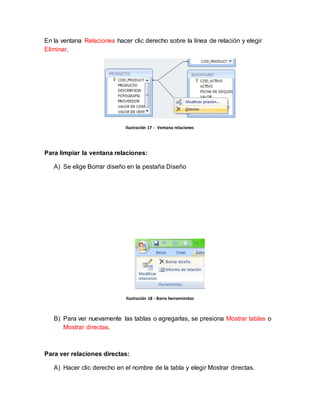 En la ventana Relaciones hacer clic derecho sobre la línea de relación y elegir 
Eliminar. 
Ilustración 17 - Ventana relaciones 
Para limpiar la ventana relaciones: 
A) Se elige Borrar diseño en la pestaña Diseño 
Ilustración 18 - Barra herramientas 
B) Para ver nuevamente las tablas o agregarlas, se presiona Mostrar tablas o 
Mostrar directas. 
Para ver relaciones directas: 
A) Hacer clic derecho en el nombre de la tabla y elegir Mostrar directas. 
 