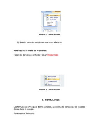 Ilustración 19 - Ventana relaciones 
B) Saldrán todas las relaciones asociadas a la tabla 
Para visualizar todas las relaciones: 
Hacer clic derecho en el fondo y elegir Mostrar todo 
Ilustración 20 - Ventana relaciones 
6. FORMULARIOS 
Los formularios sirven para definir pantallas, generalmente para editar los registros 
de una tabla o consulta. 
Para crear un formulario: 
 