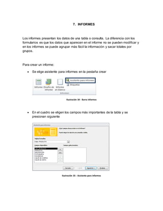 7. INFORMES 
Los informes presentan los datos de una tabla o consulta. La diferencia con los 
formularios es que los datos que aparecen en el informe no se pueden modificar y 
en los informes se puede agrupar más fácil la información y sacar totales por 
grupos. 
Para crear un informe: 
 Se elige asistente para informes en la pestaña crear 
Ilustración 34 - Barra informes 
 En el cuadro se eligen los campos más importantes de la tabla y se 
presionan siguiente 
Ilustración 35 - Asistente para informes 
 