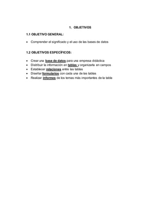 1. OBJETIVOS 
1.1 OBJETIVO GENERAL: 
 Comprender el significado y el uso de las bases de datos 
1.2 OBJETIVOS ESPECÍFICOS: 
 Crear una base de datos para una empresa didáctica 
 Distribuir la información en tablas y organizarla en campos 
 Establecer relaciones entre las tablas 
 Diseñar formularios con cada una de las tablas 
 Realizar informes de los temas más importantes de la tabla 
 