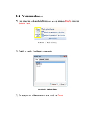 5.1.2 Para agregar relaciones: 
A) Nos situamos en la pestaña Relaciones y en la pestaña Diseño elegimos 
Mostrar Tabla. 
Ilustración 12 - Barra relaciones 
B) Saldrá el cuadro de diálogo nuevamente. 
Ilustración 13 - Cuadro de diálogo 
C) Se agregan las tablas deseadas y se presiona Cerrar. 
 