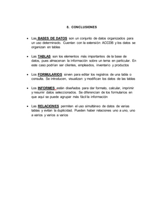8. CONCLUSIONES 
 Las BASES DE DATOS son un conjunto de datos organizados para 
un uso determinado. Cuentan con la extensión ACCDB y los datos se 
organizan en tablas 
 Las TABLAS son los elementos más importantes de la base de 
datos, pues almacenan la información sobre un tema en particular. En 
este caso podrían ser clientes, empleados, inventario y productos 
 Los FORMULARIOS sirven para editar los registros de una tabla o 
consulta. Se introducen, visualizan y modifican los datos de las tablas 
 Los INFORMES están diseñados para dar formato, calcular, imprimir 
y resumir datos seleccionados. Se diferencian de los formularios en 
que aquí se puede agrupar más fácil la información 
 Las RELACIONES permiten el uso simultáneo de datos de varias 
tablas y evitan la duplicidad. Pueden haber relaciones uno a uno, uno 
a varios y varios a varios 
