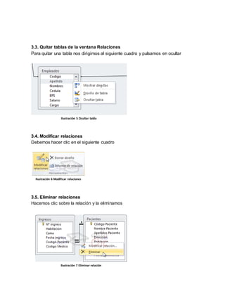 3.3. Quitar tablas de la ventana Relaciones 
Para quitar una tabla nos dirigimos al siguiente cuadro y pulsamos en ocultar 
Ilustración 5 Ocultar tabla 
3.4. Modificar relaciones 
Debemos hacer clic en el siguiente cuadro 
Ilustración 6 Modificar relaciones 
3.5. Eliminar relaciones 
Hacemos clic sobre la relación y la eliminamos 
Ilustración 7 Eliminar relación 
 