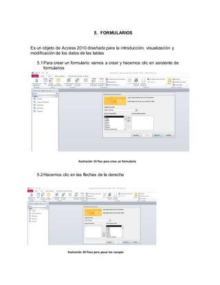 5. FORMULARIOS 
Es un objeto de Access 2010 diseñado para la introducción, visualización y 
modificación de los datos de las tablas 
5.1 Para crear un formulario vamos a crear y hacemos clic en asistente de 
formularios 
Ilustración 19 Pao para crear un formulario 
5.2 Hacemos clic en las flechas de la derecha 
Ilustración 20 Paso para pasar los campos 
 