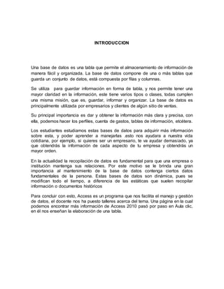 INTRODUCCION 
Una base de datos es una tabla que permite el almacenamiento de información de 
manera fácil y organizada. La base de datos compone de una o más tablas que 
guarda un conjunto de datos, está compuesta por filas y columnas. 
Se utiliza para guardar información en forma de tabla, y nos permite tener una 
mayor claridad en la información, este tiene varios tipos o clases, todas cumplen 
una misma misión, que es, guardar, informar y organizar. La base de datos es 
principalmente utilizada por empresarios y clientes de algún sitio de ventas. 
Su principal importancia es dar y obtener la información más clara y precisa, con 
ella, podemos hacer los perfiles, cuenta de gastos, tablas de información, etcétera. 
Los estudiantes estudiamos estas bases de datos para adquirir más información 
sobre esta, y poder aprender a manejarlas .esto nos ayudara a nuestra vida 
cotidiana, por ejemplo, si quieres ser un empresario, te va ayudar demasiado, ya 
que obtendrás la información de cada aspecto de tu empresa y obtendrás un 
mayor orden. 
En la actualidad la recopilación de datos es fundamental para que una empresa o 
institución mantenga sus relaciones. Por este motivo se le brinda una gran 
importancia al mantenimiento de la base de datos contenga ciertos datos 
fundamentales de la persona. Estas bases de datos son dinámica, pues se 
modifican todo el tiempo, a diferencia de las estáticas que suelen recopilar 
información o documentos históricos 
Para concluir con esto, Access es un programa que nos facilita el manejo y gestión 
de datos, el docente nos ha puesto talleres acerca del tema. Una página en la cual 
podemos encontrar más información de Access 2010 pasó por paso en Aula clic, 
en él nos enseñan la elaboración de una tabla. 
 