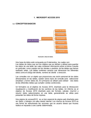 1. MICROSOFT ACCESS 2010 
1.1 CONCEPTOS BASICOS 
Ilustración 1.Base de datos 
Una base de datos está compuesta por 6 elementos, los cuales son: 
Las tablas de datos que son los objetos que se definen y utilizan para guardar 
los datos de una tabla, las culas contienen información sobre un tema o asunto 
en particular; como pueden ser los clientes o pedidos, de las tablas que hemos 
realizado antes. Las tablas contienen campos que almacenan los diferentes 
datos como el código del cliente, nombre de cliente o dirección. 
Las consultas son un objeto que proporciona una visión personal de los datos 
almacenados en las tablas, existen varios tipos de consulta para seleccionar 
actualizar y borrar datos etc. En principios se utilizan para extraer dos datos 
de las diferentes tablas que cumplen ciertas condiciones. 
Un formulario es el objetivo de Access 2010, diseñado para la introducción 
visualización y modificación de los cambios de las tablas. Un informe es el 
objetivo de Access 2010 diseñado para dar formato, calcular, imprimir y 
resumir datos seleccionados en una tabla, generalmente se utiliza para 
presentar los datos de forma impresa. 
Una página de access2010 es un tipo especial de página web diseñada para 
ver datos y trabajos con ellos desde internet. Los macros de Access 2010 es 
una forma de estructurada las acciones que es usuario desea que Access 
realice en repuesta a una cuenta determinada. 
 