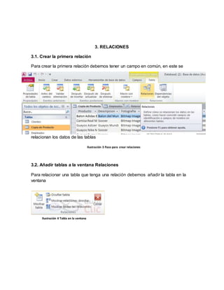 3. RELACIONES 
3.1. Crear la primera relación 
Para crear la primera relación debemos tener un campo en común, en este se 
relacionan los datos de las tablas 
Ilustración 3 Paso para crear relaciones 
3.2. Añadir tablas a la ventana Relaciones 
Para relacionar una tabla que tenga una relación debemos añadir la tabla en la 
ventana 
Ilustración 4 Tabla en la ventana 
 