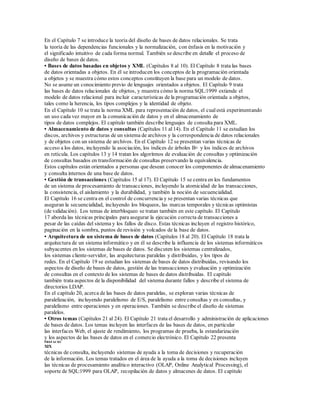 En el Capítulo 7 se introduce la teoría del diseño de bases de datos relacionales. Se trata
la teoría de las dependencias funcionales y la normalización, con énfasis en la motivación y
el significado intuitivo de cada forma normal. También se describe en detalle el proceso de
diseño de bases de datos.
• Bases de datos basadas en objetos y XML (Capítulos 8 al 10). El Capítulo 8 trata las bases
de datos orientadas a objetos. En él se introducen los conceptos de la programación orientada
a objetos y se muestra cómo estos conceptos constituyen la base para un modelo de datos.
No se asume un conocimiento previo de lenguajes orientados a objetos. El Capítulo 9 trata
las bases de datos relacionales de objetos, y muestra cómo la norma SQL:1999 extiende el
modelo de datos relacional para incluir características de la programación orientada a objetos,
tales como la herencia, los tipos complejos y la identidad de objeto.
En el Capítulo 10 se trata la norma XML para representación de datos, el cualestá experimentando
un uso cada vez mayor en la comunicación de datos y en el almacenamiento de
tipos de datos complejos. El capítulo también describe lenguajes de consulta para XML.
• Almacenamiento de datos y consultas (Capítulos 11 al14). En el Capítulo 11 se estudian los
discos, archivos y estructuras de un sistema de archivos y la correspondencia de datos relacionales
y de objetos con un sistema de archivos. En el Capítulo 12 se presentan varias técnicas de
acceso a los datos, incluyendo la asociación, los índices de árboles B+ y los índices de archivos
en retícula. Los capítulos 13 y 14 tratan los algoritmos de evaluación de consultas y optimización
de consultas basados en transformación de consultas preservando la equivalencia.
Estos capítulos están orientados a personas que desean conocer los componentes de almacenamiento
y consulta internos de una base de datos.
• Gestión de transacciones (Capítulos 15 al 17). El Capítulo 15 se centra en los fundamentos
de un sistema de procesamiento de transacciones, incluyendo la atomicidad de las transacciones,
la consistencia, el aislamiento y la durabilidad, y también la noción de secuencialidad.
El Capítulo 16 se centra en el control de concurrencia y se presentan varias técnicas que
aseguran la secuencialidad, incluyendo los bloqueos, las marcas temporales y técnicas optimistas
(de validación). Los temas de interbloqueo se tratan también en este capítulo. El Capítulo
17 aborda las técnicas principales para asegurar la ejecución correcta de transacciones a
pesar de las caídas del sistema y los fallos de disco. Estas técnicas incluyen el registro histórico,
paginación en la sombra, puntos de revisión y volcados de la base de datos.
• Arquitectura de un sistema de bases de datos (Capítulos 18 al 20). El Capítulo 18 trata la
arquitectura de un sistema informático y en él se describe la influencia de los sistemas informáticos
subyacentes en los sistemas de bases de datos. Se discuten los sistemas centralizados,
los sistemas cliente-servidor, las arquitecturas paralelas y distribuidas, y los tipos de
redes. En el Capítulo 19 se estudian los sistemas de bases de datos distribuidas, revisando los
aspectos de diseño de bases de datos, gestión de las transacciones y evaluación y optimización
de consultas en el contexto de los sistemas de bases de datos distribuidas. El capítulo
también trata aspectos de la disponibilidad del sistema durante fallos y describe el sistema de
directorios LDAP.
En el capítulo 20, acerca de las bases de datos paralelas, se exploran varias técnicas de
paralelización, incluyendo paralelismo de E/S, paralelismo entre consultas y en consultas, y
paralelismo entre operaciones y en operaciones. También se describe el diseño de sistemas
paralelos.
• Otros temas (Capítulos 21 al 24). El Capítulo 21 trata el desarrollo y administración de aplicaciones
de bases de datos. Los temas incluyen las interfaces de las bases de datos, en particular
las interfaces Web, el ajuste de rendimiento, los programas de prueba, la estandarización
y los aspectos de las bases de datos en el comercio electrónico. El Capítulo 22 presenta
PREFACIO
XIX
técnicas de consulta, incluyendo sistemas de ayuda a la toma de decisiones y recuperación
de la información. Los temas tratados en el área de la ayuda a la toma de decisiones incluyen
las técnicas de procesamiento analítico interactivo (OLAP, Online Analytical Processing), el
soporte de SQL:1999 para OLAP, recopilación de datos y almacenes de datos. El capítulo
 