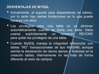 DESVENTAJAS DE MYSQL
• Actualmente, el soporte para disparadores es básico,
por lo tanto hay ciertas limitaciones en lo que puede
hacerse con ellos.
• Los privilegios para una tabla no se eliminan
automáticamente cuando se borra una tabla. Debe
usarse explícitamente un comando REVOKE
para quitar los privilegios de una tabla.
• Cuando MySQL maneja la integridad referencial, con
tablas “NO’’ transaccionales de tipo MyISAM, aunque
admite la declaración de claves ajenas o foráneas en la
creación tablas, internamente no las trata de forma
diferente al resto de campos
 
