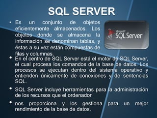 • En el centro de SQL Server está el motor de SQL Server,
el cual procesa los comandos de la base de datos. Los
procesos se ejecutan dentro del sistema operativo y
entienden únicamente de conexiones y de sentencias
SQL.
• SQL Server incluye herramientas para la administración
de los recursos que el ordenador
• nos proporciona y los gestiona para un mejor
rendimiento de la base de datos.
SQL SERVER
• Es un conjunto de objetos
eficientemente almacenados. Los
objetos donde se almacena la
información se denominan tablas, y
éstas a su vez están compuestas de
filas y columnas.
 