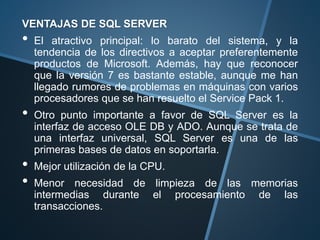 VENTAJAS DE SQL SERVER
• El atractivo principal: lo barato del sistema, y la
tendencia de los directivos a aceptar preferentemente
productos de Microsoft. Además, hay que reconocer
que la versión 7 es bastante estable, aunque me han
llegado rumores de problemas en máquinas con varios
procesadores que se han resuelto el Service Pack 1.
• Otro punto importante a favor de SQL Server es la
interfaz de acceso OLE DB y ADO. Aunque se trata de
una interfaz universal, SQL Server es una de las
primeras bases de datos en soportarla.
• Mejor utilización de la CPU.
• Menor necesidad de limpieza de las memorias
intermedias durante el procesamiento de las
transacciones.
 