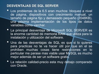 DESVENTAJAS DE SQL SERVER
• Los problemas de la 6.5 eran muchos: bloqueo a nivel
de página, dispositivos con crecimiento manual, un
tamaño de página fijo y demasiado pequeño (2048KB),
una pésima implementación de los tipos de datos
variables como varchar.
• La principal desventaja de Microsoft SQL SERVER es
la enorme cantidad de memoria RAM que utiliza para la
instalación y utilización del software.
• Una de las desventajas de SQL es que si lo quieres
para practicas no te va hacer útil por que en el se
prohíben muchas cosas tiene restricciones en lo
particular me parase mas viable usar MySQL es mucho
mejor además de ser un software gratis.
• La relación calidad-precio esta muy debajo comparado
con Oracle.
 