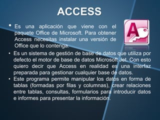 • Es una aplicación que viene con el
paquete Office de Microsoft. Para obtener
Access necesitas instalar una versión de
Office que lo contenga.
ACCESS
• Es un sistema de gestión de base de datos que utiliza por
defecto el motor de base de datos Microsoft Jet. Con esto
quiero decir que Access en realidad es una interfaz
preparada para gestionar cualquier base de datos.
• Este programa permite manipular los datos en forma de
tablas (formadas por filas y columnas), crear relaciones
entre tablas, consultas, formularios para introducir datos
e informes para presentar la información.
 