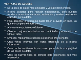 VENTAJAS DE ACCESS
• Es la base de datos más amigable y versátil del mercado.
• Incluye expertos para realizar indagaciones, ellos pueden
ayudar a encontrar entradas duplicadas y realizar relaciones
cruzadas de los datos.
• Para aprender el programa basta tener la ayuda en línea, ya
que es completa e informativa.
• Altamente es potente y eficiente.
• Obtener mejores resultados con la interfaz de usuario de
Office Fluent.
• Empezar rápidamente usando soluciones prediseñadas.
• Crea varios informes con vistas diferentes de la misma
información.
• Crear tablas rápidamente sin preocuparse de la complejidad
de las bases de datos.
• Creo los nuevos tipos de campos para escenarios aún más
avanzados.
 