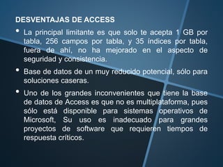 DESVENTAJAS DE ACCESS
• La principal limitante es que solo te acepta 1 GB por
tabla, 256 campos por tabla, y 35 índices por tabla,
fuera de ahí, no ha mejorado en el aspecto de
seguridad y consistencia.
• Base de datos de un muy reducido potencial, sólo para
soluciones caseras.
• Uno de los grandes inconvenientes que tiene la base
de datos de Access es que no es multiplataforma, pues
sólo está disponible para sistemas operativos de
Microsoft, Su uso es inadecuado para grandes
proyectos de software que requieren tiempos de
respuesta críticos.
 