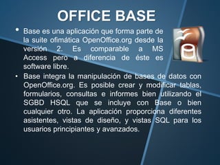 • Base es una aplicación que forma parte de
la suite ofimática OpenOffice.org desde la
versión 2. Es comparable a MS
Access pero a diferencia de éste es
software libre.
OFFICE BASE
• Base integra la manipulación de bases de datos con
OpenOffice.org. Es posible crear y modificar tablas,
formularios, consultas e informes bien utilizando el
SGBD HSQL que se incluye con Base o bien
cualquier otro. La aplicación proporciona diferentes
asistentes, vistas de diseño, y vistas SQL para los
usuarios principiantes y avanzados.
 