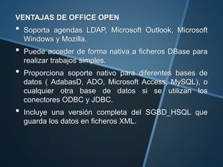 VENTAJAS DE OFFICE OPEN
• Soporta agendas LDAP, Microsoft Outlook, Microsoft
Windows y Mozilla.
• Puede acceder de forma nativa a ficheros DBase para
realizar trabajos simples.
• Proporciona soporte nativo para diferentes bases de
datos ( AdabasD, ADO, Microsoft Access, MySQL), o
cualquier otra base de datos si se utilizan los
conectores ODBC y JDBC.
• Incluye una versión completa del SGBD_HSQL que
guarda los datos en ficheros XML.
 