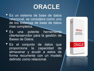 ORACLE
• Es un sistema de base de datos
relacional, se considera como uno
de los sistemas de base de datos
mas completos.
• Es una potente herramienta
cliente/servidor para la gestión de
Bases de Datos.
• Es el conjunto de datos que
proporciona la capacidad de
almacenar y acudir a estos de
forma recurrente con un modelo
definido como relacional.
 