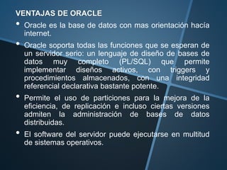 VENTAJAS DE ORACLE
• Oracle es la base de datos con mas orientación hacía
internet.
• Oracle soporta todas las funciones que se esperan de
un servidor serio: un lenguaje de diseño de bases de
datos muy completo (PL/SQL) que permite
implementar diseños activos, con triggers y
procedimientos almacenados, con una integridad
referencial declarativa bastante potente.
• Permite el uso de particiones para la mejora de la
eficiencia, de replicación e incluso ciertas versiones
admiten la administración de bases de datos
distribuidas.
• El software del servidor puede ejecutarse en multitud
de sistemas operativos.
 