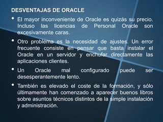 DESVENTAJAS DE ORACLE
• El mayor inconveniente de Oracle es quizás su precio.
Incluso las licencias de Personal Oracle son
excesivamente caras.
• Otro problema es la necesidad de ajustes. Un error
frecuente consiste en pensar que basta instalar el
Oracle en un servidor y enchufar directamente las
aplicaciones clientes.
• Un Oracle mal configurado puede ser
desesperantemente lento.
• También es elevado el coste de la formación, y sólo
últimamente han comenzado a aparecer buenos libros
sobre asuntos técnicos distintos de la simple instalación
y administración.
 