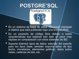 • Es un sistema de base de datos relacional orientada
a objetos que esta publicado bajo una licencia BSD.
• Es un proyecto de código libre debido a estas
características sus mejoras han sido un poco mas
rápidas en comparación con otros sistemas de BD.
• Soporta distintos tipos de datos: además del soporte
para los tipos base, también soporta datos de tipo
fecha, monetarios, elementos gráficos, datos sobre
redes, cadenas de bits, etc.
POSTGRE’SQL
 