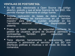 VENTAJAS DE POSTGRE’SQL
• Su BD esta relacionado a Open Source (de código
abierto), gratuito y que al tener licencia de tipo BSD, nos
permite manejar libremente el código fuente.
• Soporta replicación de bases de datos asíncrona,
realizando primero las transacciones en un “servidor
maestro” para que se puedan actualizar en los
“servidores esclavos” dando alta disponibilidad al
sistema.
• Posee un buen sistema de seguridad mediante la
gestión de usuarios, grupos de usuarios, permisos y
contraseñas. También gran capacidad de
almacenamiento.
• Tiene algunas herramientas o aplicaciones para
gestionar o administrar el servidor y sus BD con
interfaces gráficas e intuitivas o en modo de línea de
comandos.
 