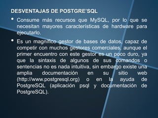 DESVENTAJAS DE POSTGRE’SQL
• Consume más recursos que MySQL, por lo que se
necesitan mayores características de hardware para
ejecutarlo.
• Es un magnífico gestor de bases de datos, capaz de
competir con muchos gestores comerciales, aunque el
primer encuentro con este gestor es un poco duro, ya
que la sintaxis de algunos de sus comandos o
sentencias no es nada intuitiva, sin embargo existe una
amplia documentación en su sitio web
(http://www.postgresql.org) o en la ayuda de
PostgreSQL (aplicación psql y documentación de
PostgreSQL).
 