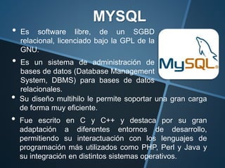 • Es software libre, de un SGBD
relacional, licenciado bajo la GPL de la
GNU.
• Es un sistema de administración de
bases de datos (Database Management
System, DBMS) para bases de datos
relacionales.
MYSQL
• Su diseño multihilo le permite soportar una gran carga
de forma muy eficiente.
• Fue escrito en C y C++ y destaca por su gran
adaptación a diferentes entornos de desarrollo,
permitiendo su interactuación con los lenguajes de
programación más utilizados como PHP, Perl y Java y
su integración en distintos sistemas operativos.
 