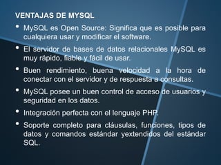 VENTAJAS DE MYSQL
• MySQL es Open Source: Significa que es posible para
cualquiera usar y modificar el software.
• El servidor de bases de datos relacionales MySQL es
muy rápido, fiable y fácil de usar.
• Buen rendimiento, buena velocidad a la hora de
conectar con el servidor y de respuesta a consultas.
• MySQL posee un buen control de acceso de usuarios y
seguridad en los datos.
• Integración perfecta con el lenguaje PHP.
• Soporte completo para cláusulas, funciones, tipos de
datos y comandos estándar yextendidos del estándar
SQL.
 